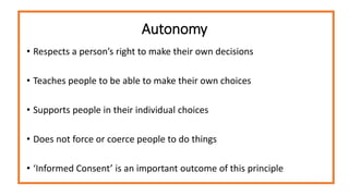 Autonomy
• Respects a person’s right to make their own decisions
• Teaches people to be able to make their own choices
• Supports people in their individual choices
• Does not force or coerce people to do things
• ‘Informed Consent’ is an important outcome of this principle
 