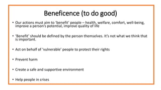 Beneficence (to do good)
• Our actions must aim to ‘benefit’ people – health, welfare, comfort, well-being,
improve a person’s potential, improve quality of life
• ‘Benefit’ should be defined by the person themselves. It’s not what we think that
is important.
• Act on behalf of ‘vulnerable’ people to protect their rights
• Prevent harm
• Create a safe and supportive environment
• Help people in crises
 