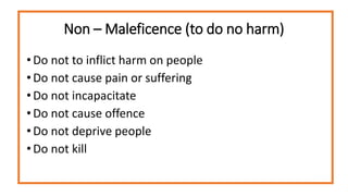 Non – Maleficence (to do no harm)
• Do not to inflict harm on people
• Do not cause pain or suffering
• Do not incapacitate
• Do not cause offence
• Do not deprive people
• Do not kill
 