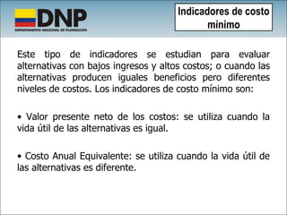 Este tipo de indicadores se estudian para evaluar alternativas con bajos ingresos y altos costos; o cuando las alternativas producen iguales beneficios pero diferentes niveles de costos. Los indicadores de costo mínimo son:  Valor presente neto de los costos: se utiliza cuando la vida útil de las alternativas es igual. Costo Anual Equivalente: se utiliza cuando la vida útil de las alternativas es diferente. Indicadores de costo mínimo 
