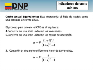 Costo Anual Equivalente:  Este representa el flujo de costos como una cantidad uniforme anual.  El proceso para calcular el CAE es el siguiente: Convertir en una serie uniforme las inversiones.  Convertir en una serie uniforme los costos de operación. 3.  Convertir en una serie uniforme el valor de salvamento.   Indicadores de costo mínimo 
