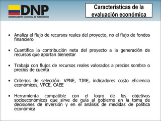 Analiza el flujo de recursos reales del proyecto, no el flujo de fondos financiero Cuantifica la contribución neta del proyecto a la generación de recursos que aportan bienestar Trabaja con flujos de recursos reales valorados a precios sombra o precios de cuenta Criterios de selección: VPNE, TIRE, indicadores costo eficiencia económicos, VPCE, CAEE Herramienta compatible con el logro de los objetivos socioeconómicos que sirve de guía al gobierno en la toma de decisiones de inversión y en el análisis de medidas de política económica Características de la evaluación económica 