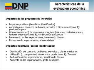 Impactos de los proyectos de inversión Impactos positivos (beneficios identificados) Aumento en el consumo de bienes, servicios o bienes meritorios. Ej: producción papa Liberación (ahorro) de recursos productivos (insumos, materias primas, factores de producción). Ej. construcción gasoducto Incremento en las exportaciones, incremento divisas Reducción de importaciones, ahorro divisas Impactos negativos (costos identificados) Disminución del consumo de bienes, servicios o bienes meritorios Utilización (o compromiso) de recursos productivos. Ej. Terreno Reducción de las exportaciones, sacrificio de divisas Aumento en las importaciones, gasto de divisas Características de la evaluación económica 