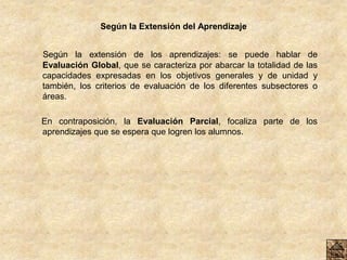 Según la Extensión del Aprendizaje
Según la extensión de los aprendizajes: se puede hablar de
Evaluación Global, que se caracteriza por abarcar la totalidad de las
capacidades expresadas en los objetivos generales y de unidad y
también, los criterios de evaluación de los diferentes subsectores o
áreas.
En contraposición, la Evaluación Parcial, focaliza parte de los
aprendizajes que se espera que logren los alumnos.
 