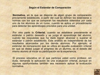 Según el Estándar de Comparación
Normativa, en la que se dispone de algún grupo de comparación
previamente establecido, a partir del cual se definen los estándares o
normas con los que se comparan los resultados obtenidos por cada
uno de los alumnos de un curso, cuando se aplica un procedimiento
para detectar los aprendizajes previstos para una unidad.
Por otra parte la Criterial, cuando se establece previamente el
estándar o patrón deseado y se juzga el aprendizaje del alumno,
cuando las respuestas que ha dado logran alcanzar o superar el
estándar o patrón establecido. Este análisis es independiente de los
resultados alcanzados por los demás alumnos. Por ejemplo, el
estándar de comparación que se utiliza en aquella evaluación criterial
en que se desea juzgar el progreso de un alumno, es el estado del
mismo alumno al iniciar su participación en la experiencia.
El proceso educativo en el que participa usted como profesor, sin
duda, demanda la aplicación de una evaluación criterial, aunque en
algunas oportunidades también sea necesario aplicar la evaluación
normativa.
 