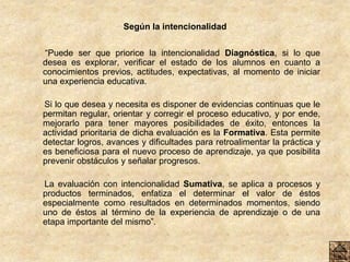 Según la intencionalidad
“Puede ser que priorice la intencionalidad Diagnóstica, si lo que
desea es explorar, verificar el estado de los alumnos en cuanto a
conocimientos previos, actitudes, expectativas, al momento de iniciar
una experiencia educativa.
Si lo que desea y necesita es disponer de evidencias continuas que le
permitan regular, orientar y corregir el proceso educativo, y por ende,
mejorarlo para tener mayores posibilidades de éxito, entonces la
actividad prioritaria de dicha evaluación es la Formativa. Esta permite
detectar logros, avances y dificultades para retroalimentar la práctica y
es beneficiosa para el nuevo proceso de aprendizaje, ya que posibilita
prevenir obstáculos y señalar progresos.
La evaluación con intencionalidad Sumativa, se aplica a procesos y
productos terminados, enfatiza el determinar el valor de éstos
especialmente como resultados en determinados momentos, siendo
uno de éstos al término de la experiencia de aprendizaje o de una
etapa importante del mismo”.
 