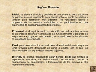 Según el Momento
Inicial, se efectúa al inicio y posibilita el conocimiento de la situación
de partida; ésta es importante para decidir sobre el punto de partida y
también para establecer, más adelante, los verdaderos logros y
progresos de los alumnos atribuibles a su participación en una
experiencia de enseñanza aprendizaje formal.
Procesual, si el enjuiciamiento o valoración se realiza sobre la base
de un proceso continuo y sistemático del funcionamiento y progreso de
lo que se va a juzgar, en esta ocasión, los aprendizajes de los alumnos
en un periodo determinado.
Final, para determinar los aprendizajes al término del periodo que se
tenía previsto para desarrollar un curso o unidad, con el cual los
alumnos deberían lograr determinados objetivos.
Diferida, se efectúa transcurrido algún tiempo desde que finalizó la
experiencia educativa; se realiza cuando se necesita conocer la
permanencia de aprendizajes o transferencia de los mismos a otro
momento o ambiente.
 