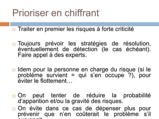Prioriser en chiffrant
 Traiter en premier les risques à forte criticité
 Toujours prévoir les stratégies de résolution,
éventuellement de détection (le cas échéant).
Faire appel à des experts.
 Idem pour la personne en charge du risque (si le
problème survient = qui s’en occupe ?), pour
éviter le flottement…
 On peut tenter de réduire la probabilité
d’apparition et/ou la gravité des risques.
 On évite dans ce cas de dépenser plus pour
prévenir que n’en coûterait le problème s’il
 