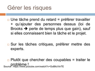Gérer les risques
 Une tâche prend du retard = préférer travailler
+ qu’ajouter des personnes dessus (loi de
Brooks  perte de temps plus que gain), sauf
si elles connaissent bien la tâche et le projet.
 Sur les tâches critiques, préférer mettre des
experts.
 Plutôt que chercher des coupables = traiter le
problème !Source : https://www.youtube.com/watch?v=GoBltcVtnTE
 