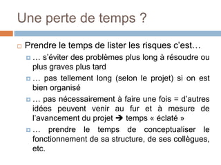 Une perte de temps ?
 Prendre le temps de lister les risques c’est…
 … s’éviter des problèmes plus long à résoudre ou
plus graves plus tard
 … pas tellement long (selon le projet) si on est
bien organisé
 … pas nécessairement à faire une fois = d’autres
idées peuvent venir au fur et à mesure de
l’avancement du projet  temps « éclaté »
 … prendre le temps de conceptualiser le
fonctionnement de sa structure, de ses collègues,
etc.
 
