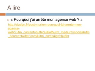 A lire
 « Pourquoi j’ai arrêté mon agence web ? »
http://dysign.fr/post-mortem-pourquoi-jai-arrete-mon-
agence-
web/?utm_content=buffere96af&utm_medium=social&utm
_source=twitter.com&utm_campaign=buffer
 