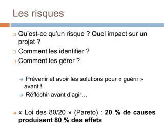 Les risques
 Qu’est-ce qu’un risque ? Quel impact sur un
projet ?
 Comment les identifier ?
 Comment les gérer ?
 Prévenir et avoir les solutions pour « guérir »
avant !
 Réfléchir avant d’agir…
 « Loi des 80/20 » (Pareto) : 20 % de causes
produisent 80 % des effets
 