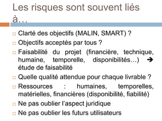 Les risques sont souvent liés
à…
 Clarté des objectifs (MALIN, SMART) ?
 Objectifs acceptés par tous ?
 Faisabilité du projet (financière, technique,
humaine, temporelle, disponibilités…) 
étude de faisabilité
 Quelle qualité attendue pour chaque livrable ?
 Ressources : humaines, temporelles,
matérielles, financières (disponibilité, fiabilité)
 Ne pas oublier l’aspect juridique
 Ne pas oublier les futurs utilisateurs
 