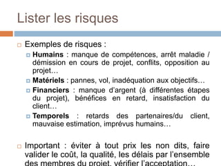 Lister les risques
 Exemples de risques :
 Humains : manque de compétences, arrêt maladie /
démission en cours de projet, conflits, opposition au
projet…
 Matériels : pannes, vol, inadéquation aux objectifs…
 Financiers : manque d’argent (à différentes étapes
du projet), bénéfices en retard, insatisfaction du
client…
 Temporels : retards des partenaires/du client,
mauvaise estimation, imprévus humains…
 Important : éviter à tout prix les non dits, faire
valider le coût, la qualité, les délais par l’ensemble
 