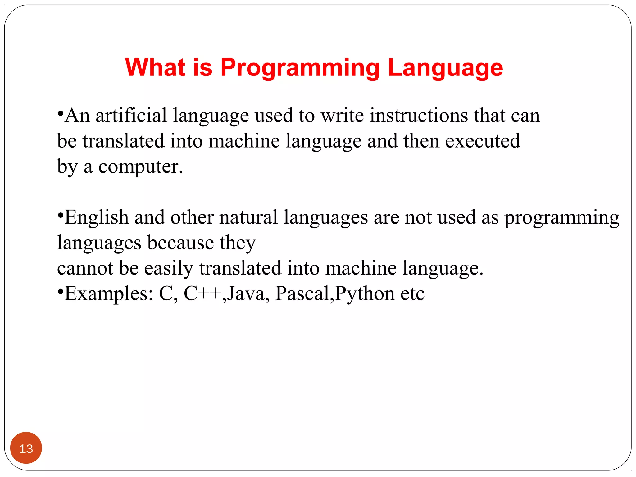 •An artificial language used to write instructions that can 
be translated into machine language and then executed 
by a computer. 
•English and other natural languages are not used as programming 
languages because they 
cannot be easily translated into machine language.
•Examples: C, C++,Java, Pascal,Python etc
What is Programming Language
13
 