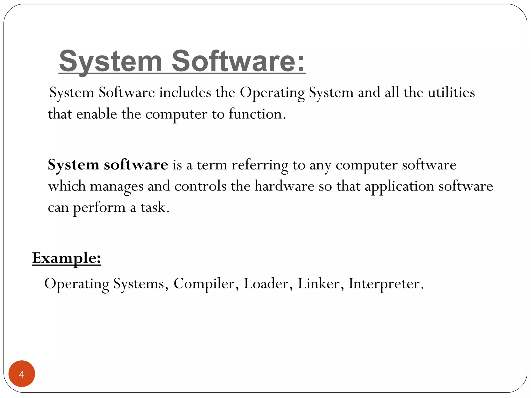 System Software:
System Software includes the Operating System and all the utilities
that enable the computer to function.
System software is a term referring to any computer software
which manages and controls the hardware so that application software
can perform a task.
Example:
Operating Systems, Compiler, Loader, Linker, Interpreter.
4
 