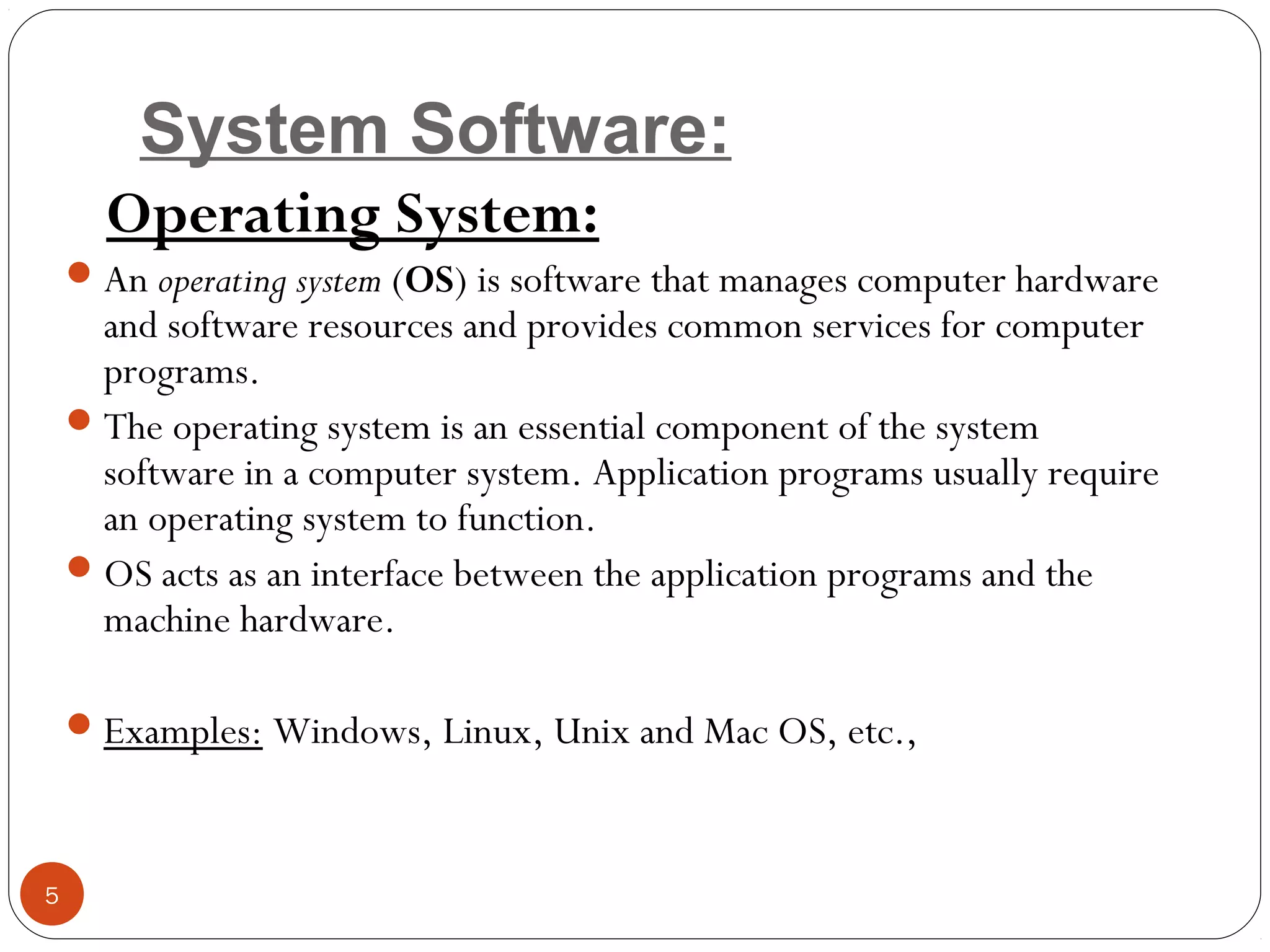 System Software:
Operating System:
An operating system (OS) is software that manages computer hardware
and software resources and provides common services for computer
programs.
The operating system is an essential component of the system
software in a computer system. Application programs usually require
an operating system to function.
OS acts as an interface between the application programs and the
machine hardware.
Examples: Windows, Linux, Unix and Mac OS, etc.,
5
 