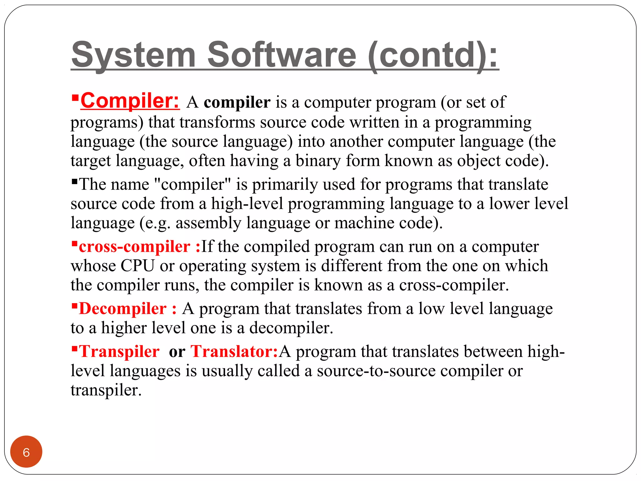 System Software (contd):
Compiler: A compiler is a computer program (or set of 
programs) that transforms source code written in a programming 
language (the source language) into another computer language (the 
target language, often having a binary form known as object code).
The name "compiler" is primarily used for programs that translate 
source code from a high-level programming language to a lower level 
language (e.g. assembly language or machine code). 
cross-compiler :If the compiled program can run on a computer 
whose CPU or operating system is different from the one on which 
the compiler runs, the compiler is known as a cross-compiler. 
Decompiler : A program that translates from a low level language 
to a higher level one is a decompiler. 
Transpiler or Translator:A program that translates between high-
level languages is usually called a source-to-source compiler or 
transpiler.
6
 
