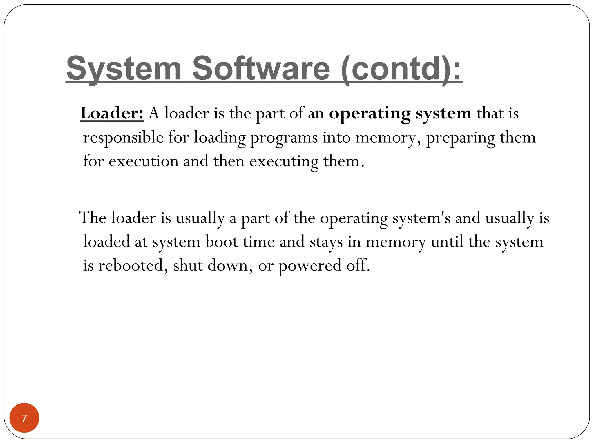 System Software (contd):
Loader: A loader is the part of an operating system that is
responsible for loading programs into memory, preparing them
for execution and then executing them.
The loader is usually a part of the operating system's and usually is
loaded at system boot time and stays in memory until the system
is rebooted, shut down, or powered off.
7
 