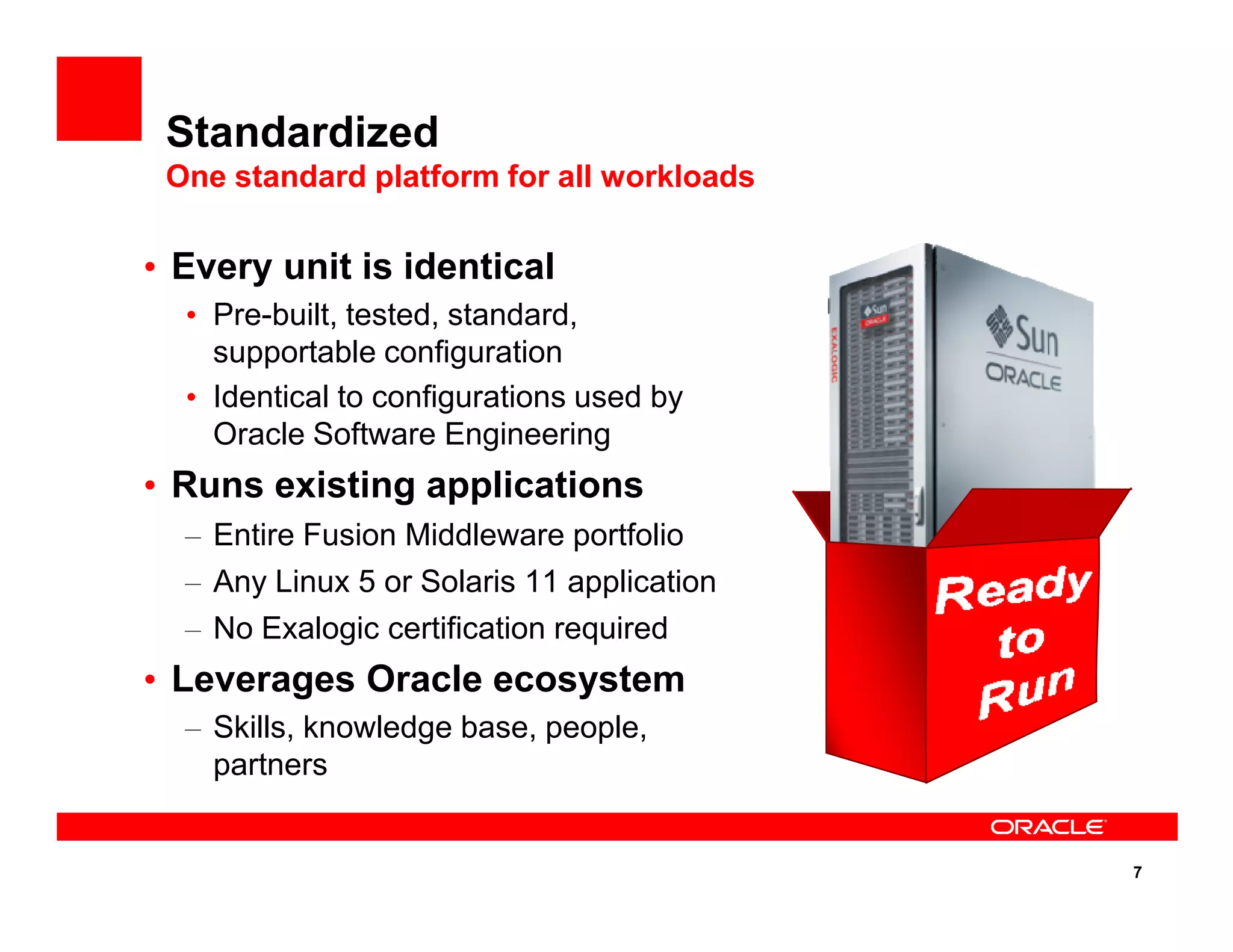 • Every unit is identical
• Pre-built, tested, standard,
supportable configuration
• Identical to configurations used by
Oracle Software Engineering
• Runs existing applications
Standardized
One standard platform for all workloads
7
• Runs existing applications
– Entire Fusion Middleware portfolio
– Any Linux 5 or Solaris 11 application
– No Exalogic certification required
• Leverages Oracle ecosystem
– Skills, knowledge base, people,
partners
 