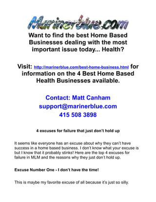 Want to find the best Home Based
        Businesses dealing with the most
         important issue today... Health?

 Visit: http://marinerblue.com/best-home-business.html for
  information on the 4 Best Home Based
         Health Businesses available.

                Contact: Matt Canham
              support@marinerblue.com
                    415 508 3898

            4 excuses for failure that just don’t hold up


It seems like everyone has an excuse about why they can’t have
success in a home based business. I don’t know what your excuse is
but I know that it probably stinks! Here are the top 4 excuses for
failure in MLM and the reasons why they just don’t hold up.


Excuse Number One - I don’t have the time!


This is maybe my favorite excuse of all because it’s just so silly.
 
