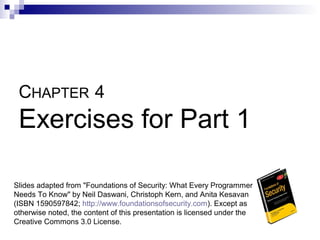 CHAPTER 4
 Exercises for Part 1

Slides adapted from "Foundations of Security: What Every Programmer
Needs To Know" by Neil Daswani, Christoph Kern, and Anita Kesavan
(ISBN 1590597842; http://www.foundationsofsecurity.com). Except as
otherwise noted, the content of this presentation is licensed under the
Creative Commons 3.0 License.
 