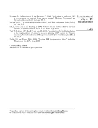 Raymond, L., Uwizeyemungu, S. and Bergeron, F. (2006), “Motivations to implement ERP                 Expectation and
      in e-government: an analysis from success stories”, Electronic Government, an
      International Journal, Vol. 3 No. 3, pp. 225-40.                                                 reality in ERP
Rettig, C. (2007), “The trouble with enterprise software”, MIT Sloan Management Review, Vol. 49       implementation
      No. 1, pp. 21-7.
Soh, C., Siew Kien, S. and Tay-Yap, J. (2000), “Cultural ﬁts and misﬁts: is ERP a universal
      solution?”, Communications on the ACM, Vol. 43 No. 4, pp. 47-51.                                         1059
Tsai, W-H., Chien, S-W, Hsu, P-Y. and Leu, J-D. (2005), “Identiﬁcation of critical failure factors
      in the implementation of enterprise resource planning (ERP) system in Taiwan’s
      industries”, International Journal of Management and Enterprise Development, Vol. 2 No. 2,
      pp. 219-39.
Umble, E.J. and Umble, M.M. (2002), “Avoiding ERP implementation failure”, Industrial
      Management, Vol. 44 No. 1, pp. 25-33.

Corresponding author
Petri Helo can be contacted at: phelo@uwasa.ﬁ




To purchase reprints of this article please e-mail: reprints@emeraldinsight.com
Or visit our web site for further details: www.emeraldinsight.com/reprints
 