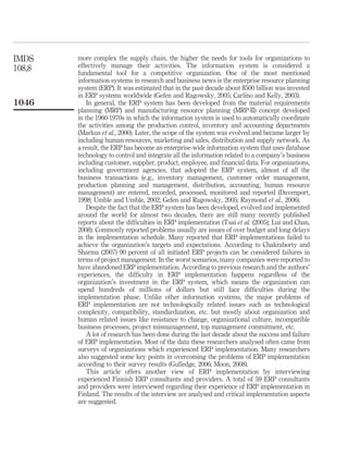 IMDS    more complex the supply chain, the higher the needs for tools for organizations to
108,8   effectively manage their activities. The information system is considered a
        fundamental tool for a competitive organization. One of the most mentioned
        information systems in research and business news is the enterprise resource planning
        system (ERP). It was estimated that in the past decade about $500 billion was invested
        in ERP systems worldwide (Gefen and Ragowsky, 2005; Carlino and Kelly, 2003).
1046        In general, the ERP system has been developed from the material requirements
        planning (MRP) and manufacturing resource planning (MRP-II) concept developed
        in the 1960-1970s in which the information system is used to automatically coordinate
        the activities among the production control, inventory and accounting departments
        (Markus et al., 2000). Later, the scope of the system was evolved and became larger by
        including human resources, marketing and sales, distribution and supply network. As
        a result, the ERP has become an enterprise-wide information system that uses database
        technology to control and integrate all the information related to a company’s business
        including customer, supplier, product, employee, and ﬁnancial data. For organizations,
        including government agencies, that adopted the ERP system, almost of all the
        business transactions (e.g., inventory management, customer order management,
        production planning and management, distribution, accounting, human resource
        management) are entered, recorded, processed, monitored and reported (Davenport,
        1998; Umble and Umble, 2002; Gefen and Ragowsky, 2005; Raymond et al., 2006).
            Despite the fact that the ERP system has been developed, evolved and implemented
        around the world for almost two decades, there are still many recently published
        reports about the difﬁculties in ERP implementation (Tsai et al. (2005); Lui and Chan,
        2008). Commonly reported problems usually are issues of over budget and long delays
        in the implementation schedule. Many reported that ERP implementations failed to
        achieve the organization’s targets and expectations. According to Chakraborty and
        Sharma (2007) 90 percent of all initiated ERP projects can be considered failures in
        terms of project management. In the worst scenarios, many companies were reported to
        have abandoned ERP implementation. According to previous research and the authors’
        experiences, the difﬁculty in ERP implementation happens regardless of the
        organization’s investment in the ERP system, which means the organization can
        spend hundreds of millions of dollars but still face difﬁculties during the
        implementation phase. Unlike other information systems, the major problems of
        ERP implementation are not technologically related issues such as technological
        complexity, compatibility, standardization, etc. but mostly about organization and
        human related issues like resistance to change, organizational culture, incompatible
        business processes, project mismanagement, top management commitment, etc.
            A lot of research has been done during the last decade about the success and failure
        of ERP implementation. Most of the data these researchers analysed often came from
        surveys of organizations which experienced ERP implementation. Many researchers
        also suggested some key points in overcoming the problems of ERP implementation
        according to their survey results (Gulledge, 2006; Moon, 2008).
            This article offers another view of ERP implementation by interviewing
        experienced Finnish ERP consultants and providers. A total of 59 ERP consultants
        and providers were interviewed regarding their experience of ERP implementation in
        Finland. The results of the interview are analysed and critical implementation aspects
        are suggested.
 
