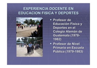 EXPERIENCIA DOCENTE EN
EDUCACION FISICA Y DEPORTES
               Profesor de
               Educación Física y
               Deportes en el
               Colegio Alemán de
               Guatemala (1978-
               1982)
               Profesor de Nivel
               Primario en Escuela
               Pública (1979-1983)
 