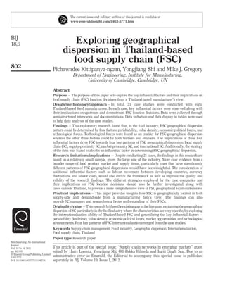 The current issue and full text archive of this journal is available at
                                                 www.emeraldinsight.com/1463-5771.htm




BIJ
18,6                                            Exploring geographical
                                            dispersion in Thailand-based
                                               food supply chain (FSC)
802
                                     Pichawadee Kittipanya-ngam, Yongjiang Shi and Mike J. Gregory
                                                   Department of Engineering, Institute for Manufacturing,
                                                         University of Cambridge, Cambridge, UK

                                     Abstract
                                     Purpose – The purpose of this paper is to explore the key inﬂuential factors and their implications on
                                     food supply chain (FSC) location decisions from a Thailand-based manufacturer’s view.
                                     Design/methodology/approach – In total, 21 case studies were conducted with eight
                                     Thailand-based food manufacturers. In each case, key inﬂuential factors were observed along with
                                     their implications on upstream and downstream FSC location decisions. Data were collected through
                                     semi-structured interviews and documentations. Data reduction and data display in tables were used
                                     to help data analysis of the case studies.
                                     Findings – This exploratory research found that, in the food industry, FSC geographical dispersion
                                     pattern could be determined by four factors: perishability, value density, economic-political forces, and
                                     technological forces. Technological forces were found as an enabler for FSC geographical dispersion
                                     whereas the other three factors could be both barriers and enablers. The implications of these four
                                     inﬂuential factors drive FSC towards four key patterns of FSC geographical dispersion: local supply
                                     chain (SC), supply-proximity SC, market-proximity SC, and international SC. Additionally, the strategy
                                     of the ﬁrm was found to also be an inﬂuential factor in determining FSC geographical dispersion.
                                     Research limitations/implications – Despite conducting 21 cases, the ﬁndings in this research are
                                     based on a relatively small sample, given the large size of the industry. More case evidence from a
                                     broader range of food product market and supply items, particularly ones that have signiﬁcantly
                                     different patterns of FSC geographical dispersions would have been insightful. The consideration of
                                     additional inﬂuential factors such as labour movement between developing countries, currency
                                     ﬂuctuations and labour costs, would also enrich the framework as well as improve the quality and
                                     validity of the research ﬁndings. The different strategies employed by the case companies and
                                     their implications on FSC location decisions should also be further investigated along with
                                     cases outside Thailand, to provide a more comprehensive view of FSC geographical location decisions.
                                     Practical implications – This paper provides insights how FSC is geographically located in both
                                     supply-side and demand-side from a manufacturing ﬁrm’s view. The ﬁndings can also
                                     provide SC managers and researchers a better understanding of their FSCs.
                                     Originality/value – This research bridges the existing gap in the literature, explaining the geographical
                                     dispersion of SC particularly in the food industry where the characteristics are very speciﬁc, by exploring
                                     the internationalization ability of Thailand-based FSC and generalizing the key inﬂuential factors –
                                     perishability (lead time), value density, economic-political forces, market opportunities, and technological
                                     advancements. Four key patterns of FSC internationalization emerged from the case studies.
                                     Keywords Supply chain management, Food industry, Geographic dispersion, Internationalization,
                                     Food supply chain, Thailand
                                     Paper type Research paper
Benchmarking: An International
Journal
Vol. 18 No. 6, 2011                  This article is part of the special issue: “Supply chain networks in emerging markets” guest
pp. 802-833                          edited by Harri Lorentz, Yongjiang Shi, Olli-Pekka Hilmola and Jagjit Singh Srai. Due to an
q Emerald Group Publishing Limited
1463-5771
                                     administrative error at Emerald, the Editorial to accompany this special issue is published
DOI 10.1108/14635771111180716        separately in BIJ Volume 19, Issue 1, 2012.
 
