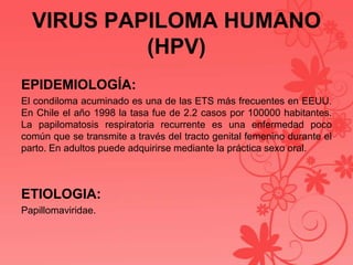 VIRUS PAPILOMA HUMANO
(HPV)
EPIDEMIOLOGÍA:
El condiloma acuminado es una de las ETS más frecuentes en EEUU.
En Chile el año 1998 la tasa fue de 2.2 casos por 100000 habitantes.
La papilomatosis respiratoria recurrente es una enfermedad poco
común que se transmite a través del tracto genital femenino durante el
parto. En adultos puede adquirirse mediante la práctica sexo oral.
ETIOLOGIA:
Papillomaviridae.
 