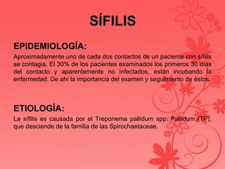 SÍFILIS
EPIDEMIOLOGÍA:
Aproximadamente uno de cada dos contactos de un paciente con sífilis
se contagia. El 30% de los pacientes examinados los primeros 30 días
del contacto y aparentemente no infectados, están incubando la
enfermedad. De ahí la importancia del examen y seguimiento de éstos.
ETIOLOGÍA:
La sífilis es causada por el Treponema pallidum spp. Pallidum (TP),
que desciende de la familia de las Spirochaetaceae.
 