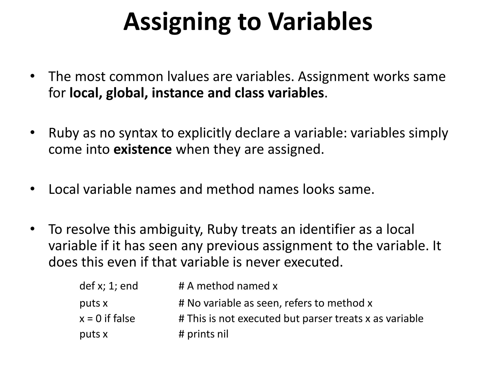 Assigning to Variables
• The most common lvalues are variables. Assignment works same
for local, global, instance and class variables.
• Ruby as no syntax to explicitly declare a variable: variables simply
come into existence when they are assigned.
• Local variable names and method names looks same.
• To resolve this ambiguity, Ruby treats an identifier as a local
variable if it has seen any previous assignment to the variable. It
does this even if that variable is never executed.
def x; 1; end # A method named x
puts x # No variable as seen, refers to method x
x = 0 if false # This is not executed but parser treats x as variable
puts x # prints nil
 