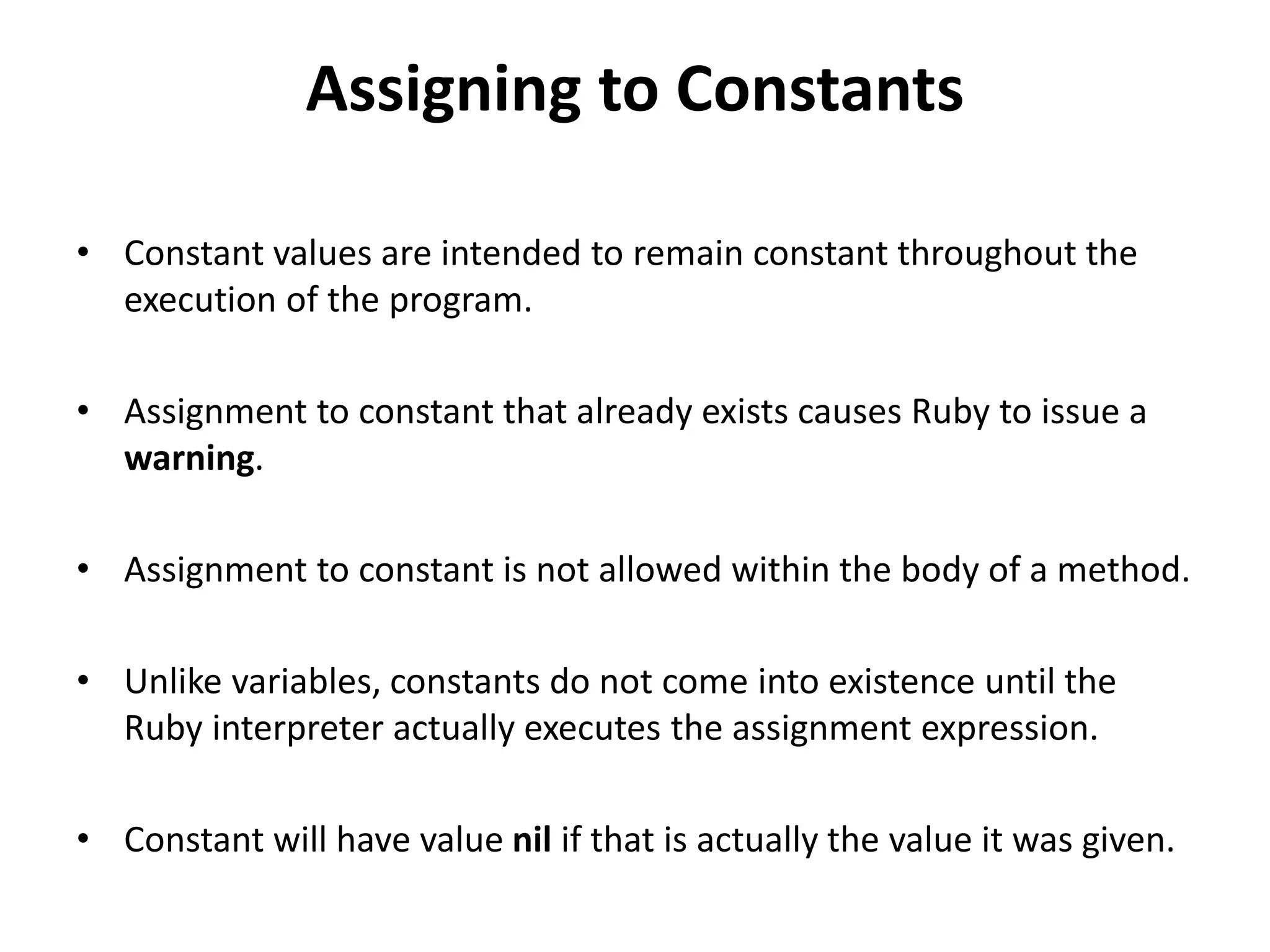 Assigning to Constants
• Constant values are intended to remain constant throughout the
execution of the program.
• Assignment to constant that already exists causes Ruby to issue a
warning.
• Assignment to constant is not allowed within the body of a method.
• Unlike variables, constants do not come into existence until the
Ruby interpreter actually executes the assignment expression.
• Constant will have value nil if that is actually the value it was given.
 