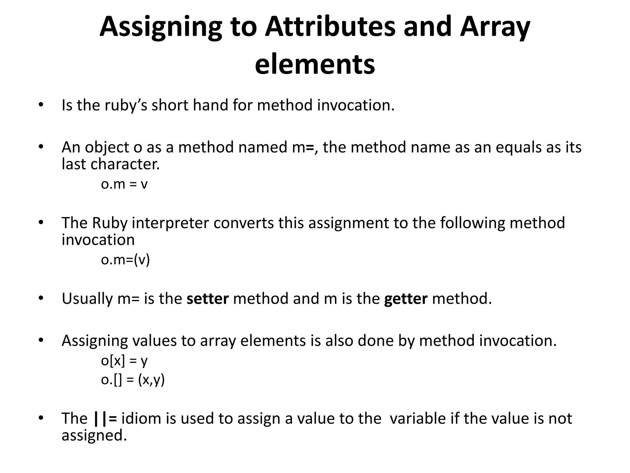 Assigning to Attributes and Array
elements
• Is the ruby’s short hand for method invocation.
• An object o as a method named m=, the method name as an equals as its
last character.
o.m = v
• The Ruby interpreter converts this assignment to the following method
invocation
o.m=(v)
• Usually m= is the setter method and m is the getter method.
• Assigning values to array elements is also done by method invocation.
o[x] = y
o.[] = (x,y)
• The ||= idiom is used to assign a value to the variable if the value is not
assigned.
 