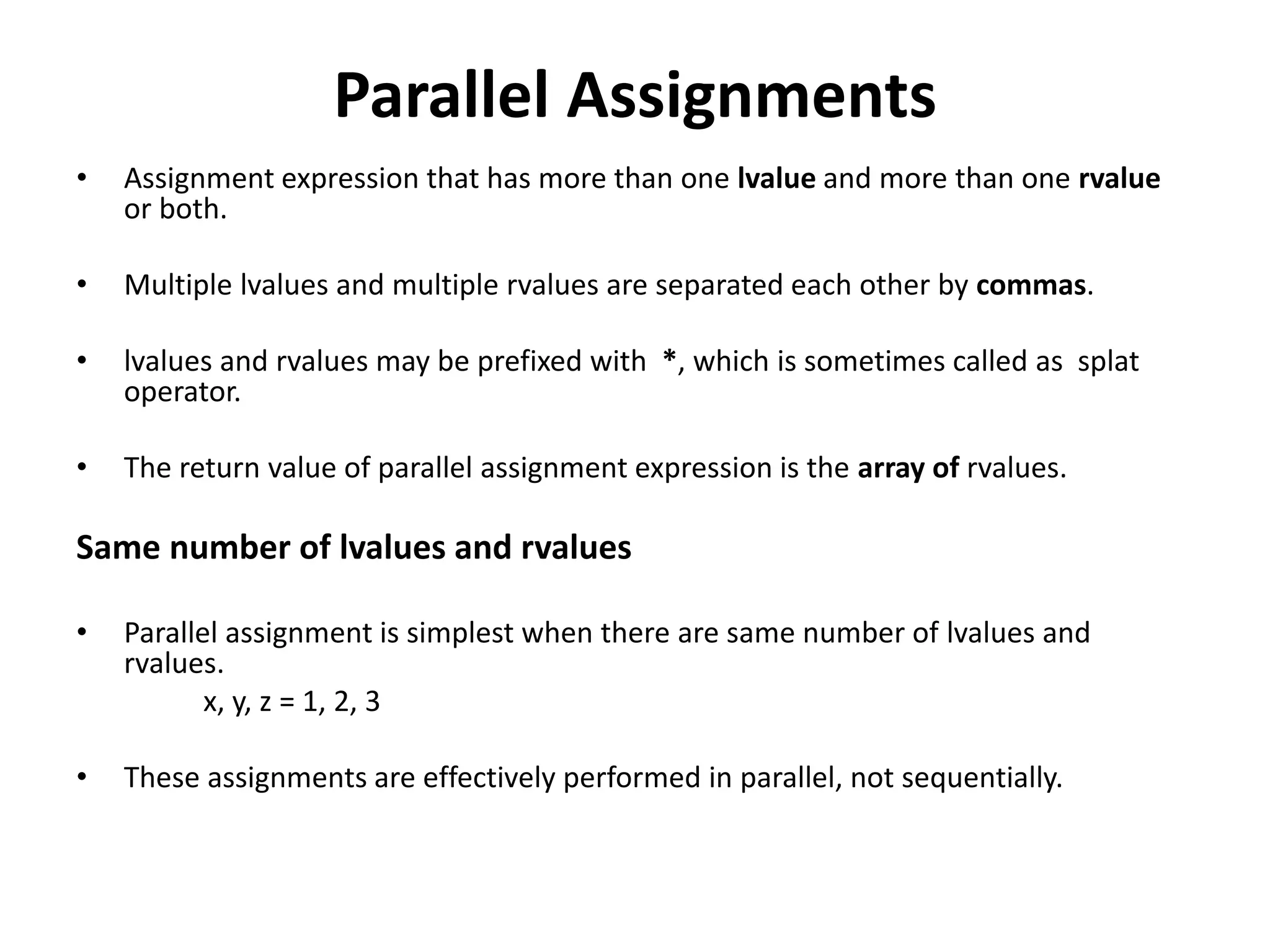 Parallel Assignments
• Assignment expression that has more than one lvalue and more than one rvalue
or both.
• Multiple lvalues and multiple rvalues are separated each other by commas.
• lvalues and rvalues may be prefixed with *, which is sometimes called as splat
operator.
• The return value of parallel assignment expression is the array of rvalues.
Same number of lvalues and rvalues
• Parallel assignment is simplest when there are same number of lvalues and
rvalues.
x, y, z = 1, 2, 3
• These assignments are effectively performed in parallel, not sequentially.
 