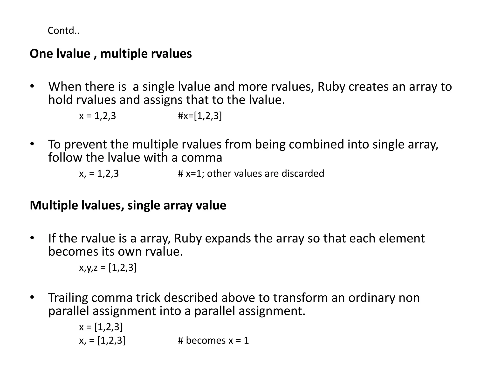 Contd..
One lvalue , multiple rvalues
• When there is a single lvalue and more rvalues, Ruby creates an array to
hold rvalues and assigns that to the lvalue.
x = 1,2,3 #x=[1,2,3]
• To prevent the multiple rvalues from being combined into single array,
follow the lvalue with a comma
x, = 1,2,3 # x=1; other values are discarded
Multiple lvalues, single array value
• If the rvalue is a array, Ruby expands the array so that each element
becomes its own rvalue.
x,y,z = [1,2,3]
• Trailing comma trick described above to transform an ordinary non
parallel assignment into a parallel assignment.
x = [1,2,3]
x, = [1,2,3] # becomes x = 1
 