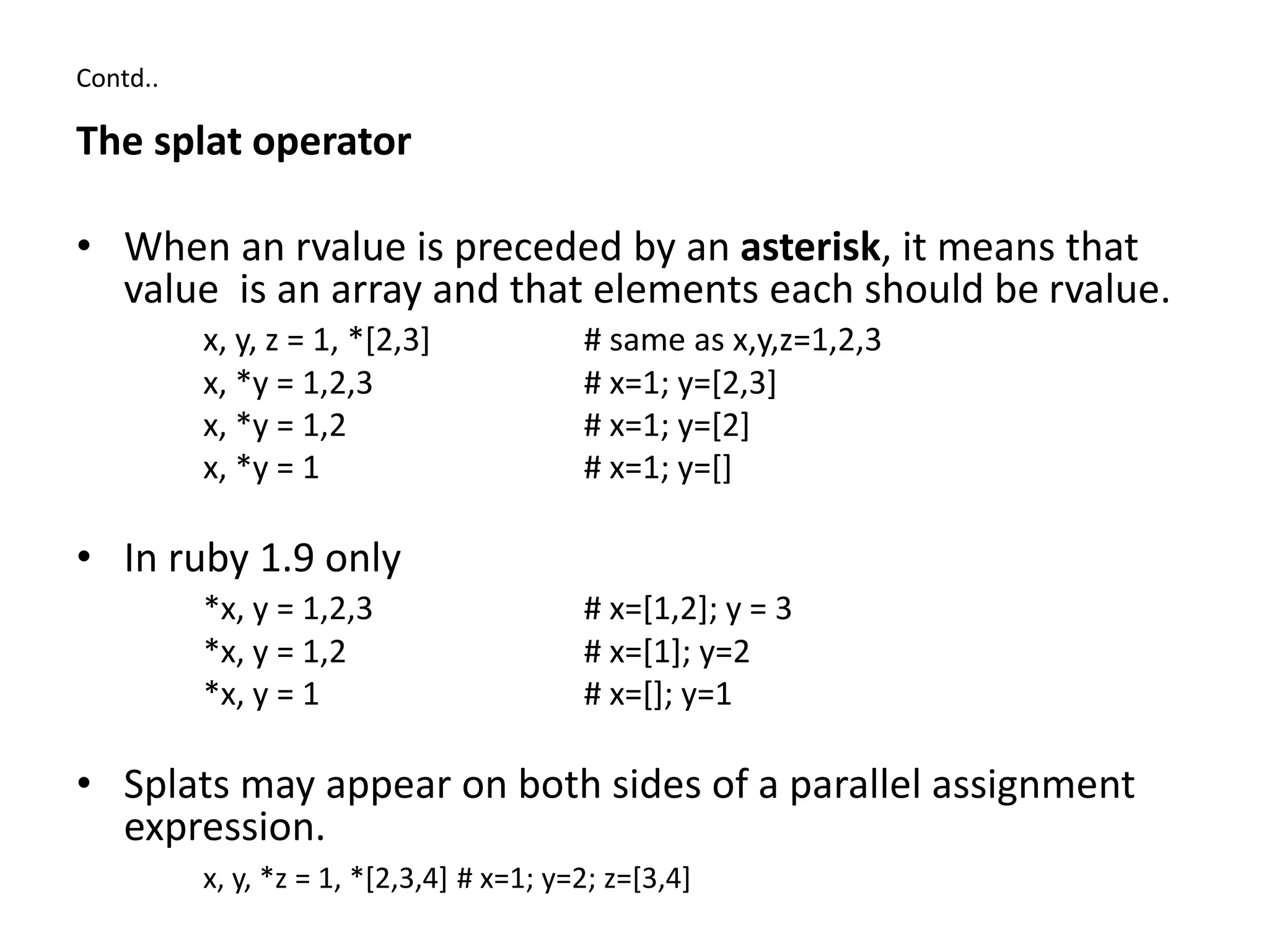 Contd..
The splat operator
• When an rvalue is preceded by an asterisk, it means that
value is an array and that elements each should be rvalue.
x, y, z = 1, *[2,3] # same as x,y,z=1,2,3
x, *y = 1,2,3 # x=1; y=[2,3]
x, *y = 1,2 # x=1; y=[2]
x, *y = 1 # x=1; y=[]
• In ruby 1.9 only
*x, y = 1,2,3 # x=[1,2]; y = 3
*x, y = 1,2 # x=[1]; y=2
*x, y = 1 # x=[]; y=1
• Splats may appear on both sides of a parallel assignment
expression.
x, y, *z = 1, *[2,3,4] # x=1; y=2; z=[3,4]
 