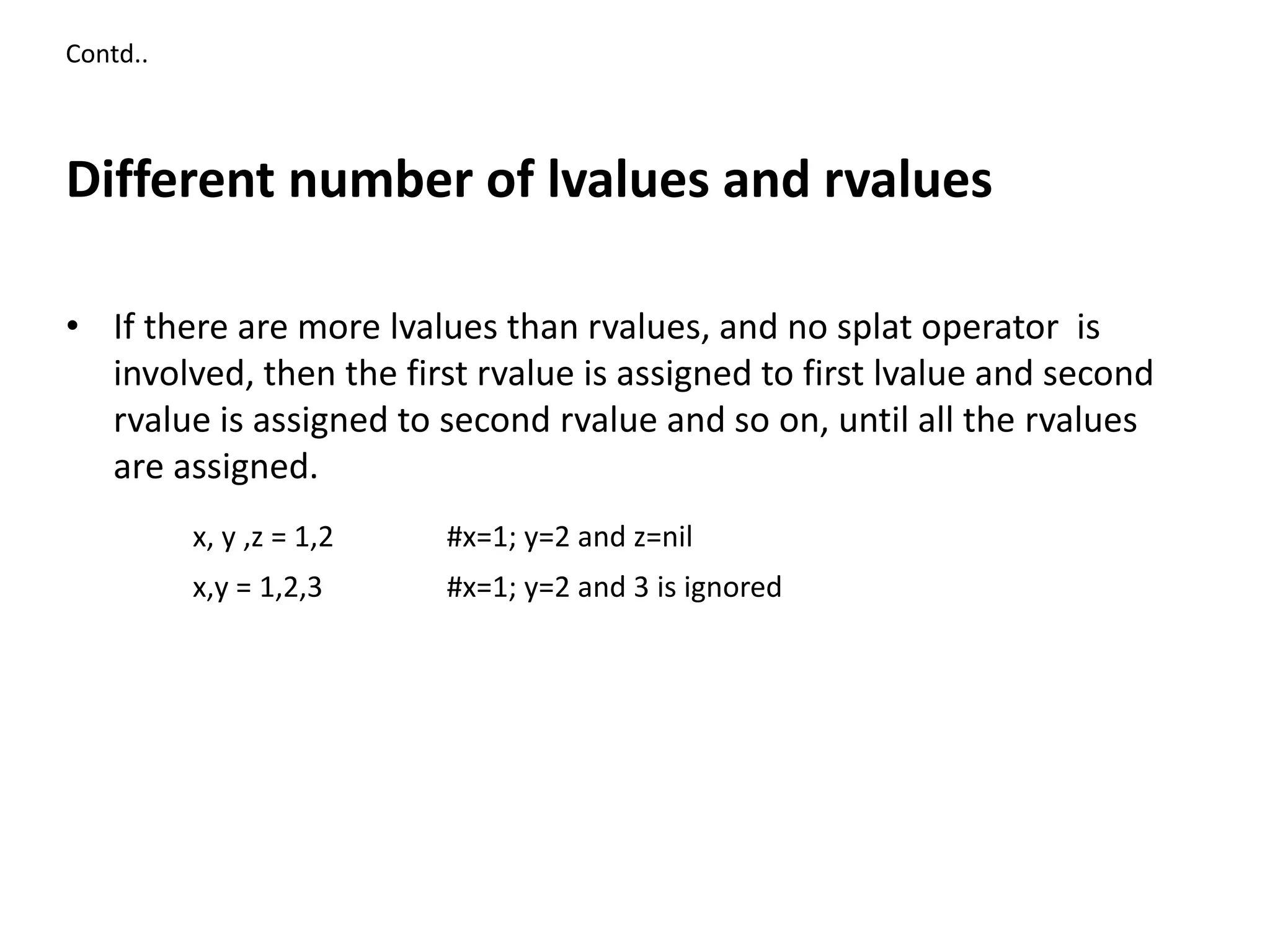 Contd..
Different number of lvalues and rvalues
• If there are more lvalues than rvalues, and no splat operator is
involved, then the first rvalue is assigned to first lvalue and second
rvalue is assigned to second rvalue and so on, until all the rvalues
are assigned.
x, y ,z = 1,2 #x=1; y=2 and z=nil
x,y = 1,2,3 #x=1; y=2 and 3 is ignored
 