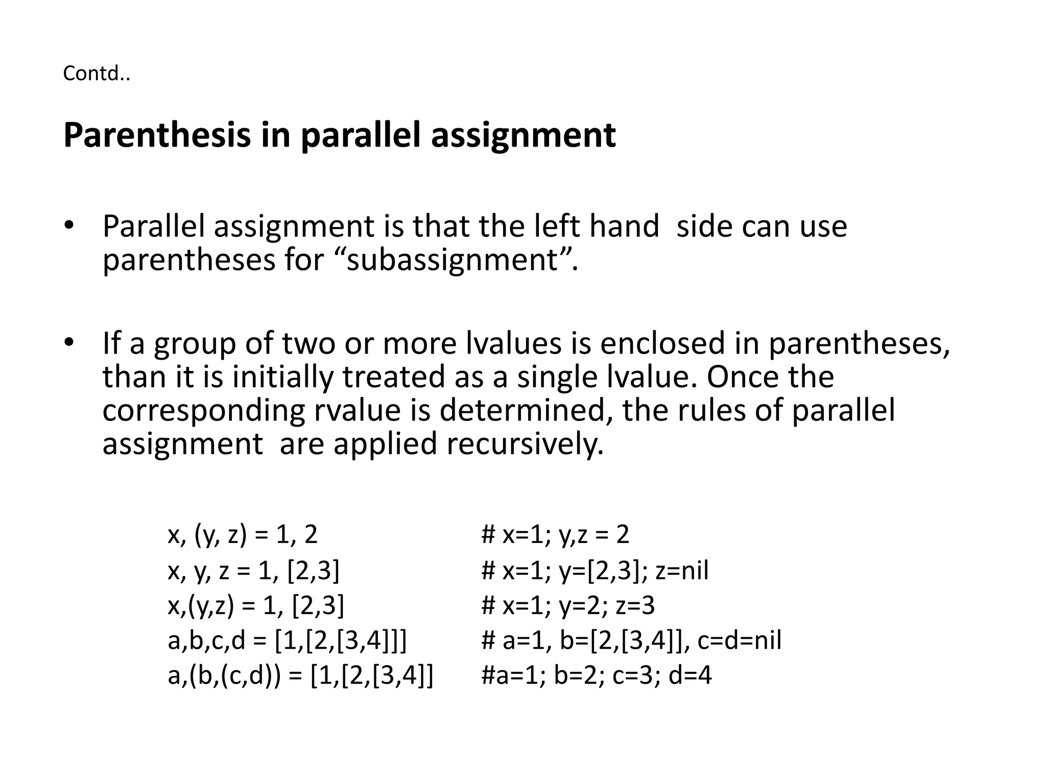 Contd..
Parenthesis in parallel assignment
• Parallel assignment is that the left hand side can use
parentheses for “subassignment”.
• If a group of two or more lvalues is enclosed in parentheses,
than it is initially treated as a single lvalue. Once the
corresponding rvalue is determined, the rules of parallel
assignment are applied recursively.
x, (y, z) = 1, 2 # x=1; y,z = 2
x, y, z = 1, [2,3] # x=1; y=[2,3]; z=nil
x,(y,z) = 1, [2,3] # x=1; y=2; z=3
a,b,c,d = [1,[2,[3,4]]] # a=1, b=[2,[3,4]], c=d=nil
a,(b,(c,d)) = [1,[2,[3,4]] #a=1; b=2; c=3; d=4
 