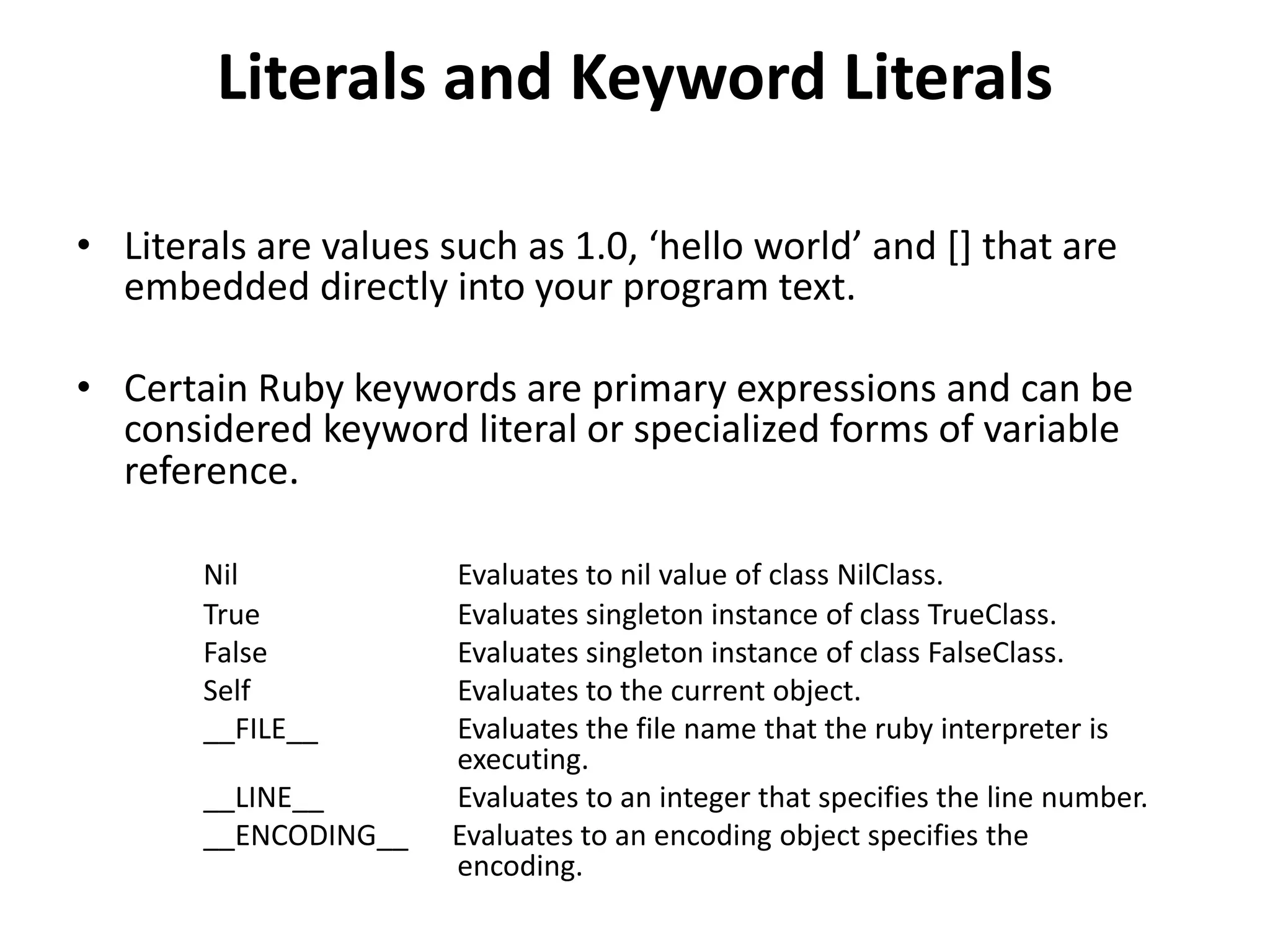 Literals and Keyword Literals
• Literals are values such as 1.0, ‘hello world’ and [] that are
embedded directly into your program text.
• Certain Ruby keywords are primary expressions and can be
considered keyword literal or specialized forms of variable
reference.
Nil Evaluates to nil value of class NilClass.
True Evaluates singleton instance of class TrueClass.
False Evaluates singleton instance of class FalseClass.
Self Evaluates to the current object.
__FILE__ Evaluates the file name that the ruby interpreter is
executing.
__LINE__ Evaluates to an integer that specifies the line number.
__ENCODING__ Evaluates to an encoding object specifies the
encoding.
 