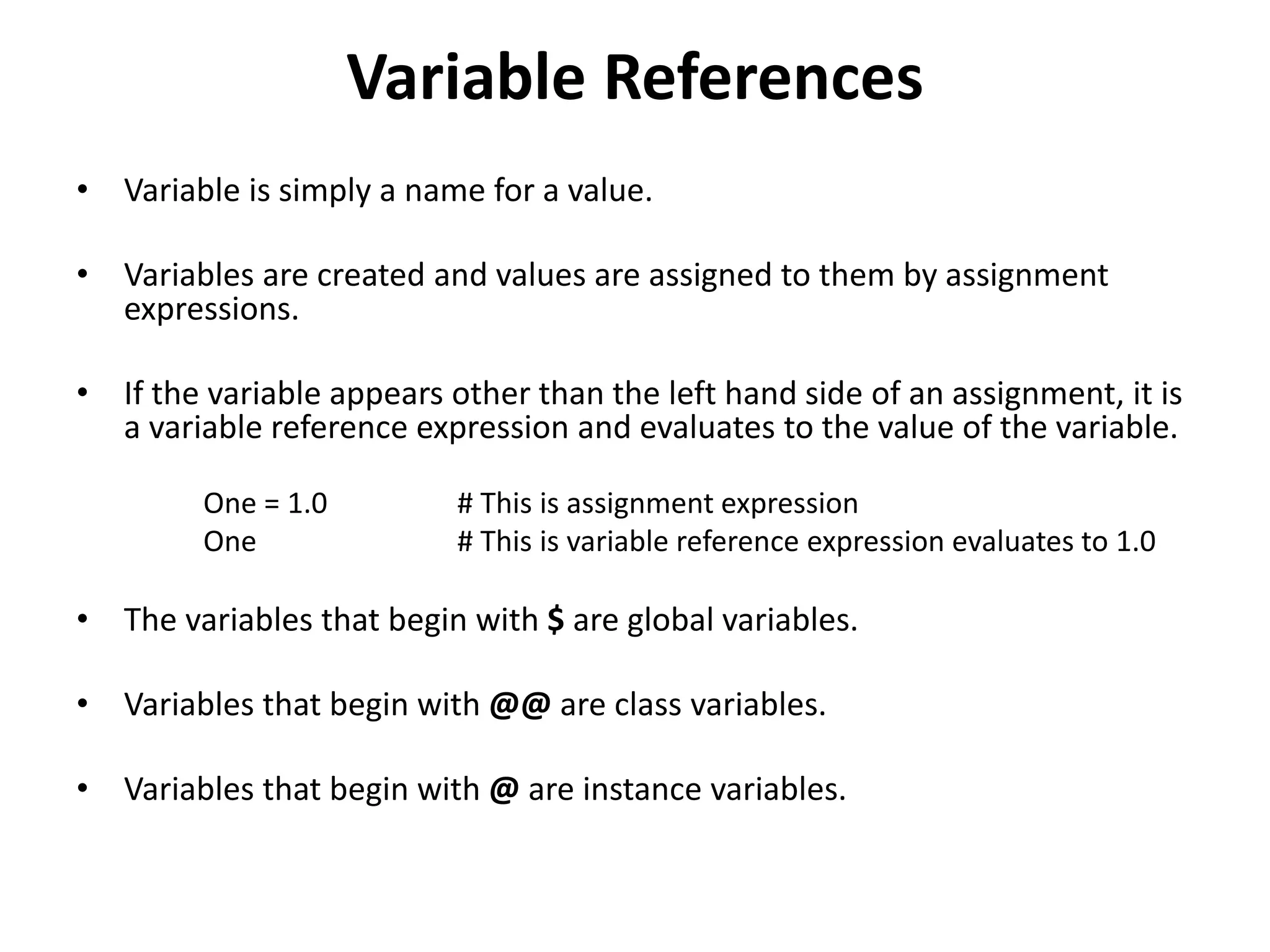 Variable References
• Variable is simply a name for a value.
• Variables are created and values are assigned to them by assignment
expressions.
• If the variable appears other than the left hand side of an assignment, it is
a variable reference expression and evaluates to the value of the variable.
One = 1.0 # This is assignment expression
One # This is variable reference expression evaluates to 1.0
• The variables that begin with $ are global variables.
• Variables that begin with @@ are class variables.
• Variables that begin with @ are instance variables.
 