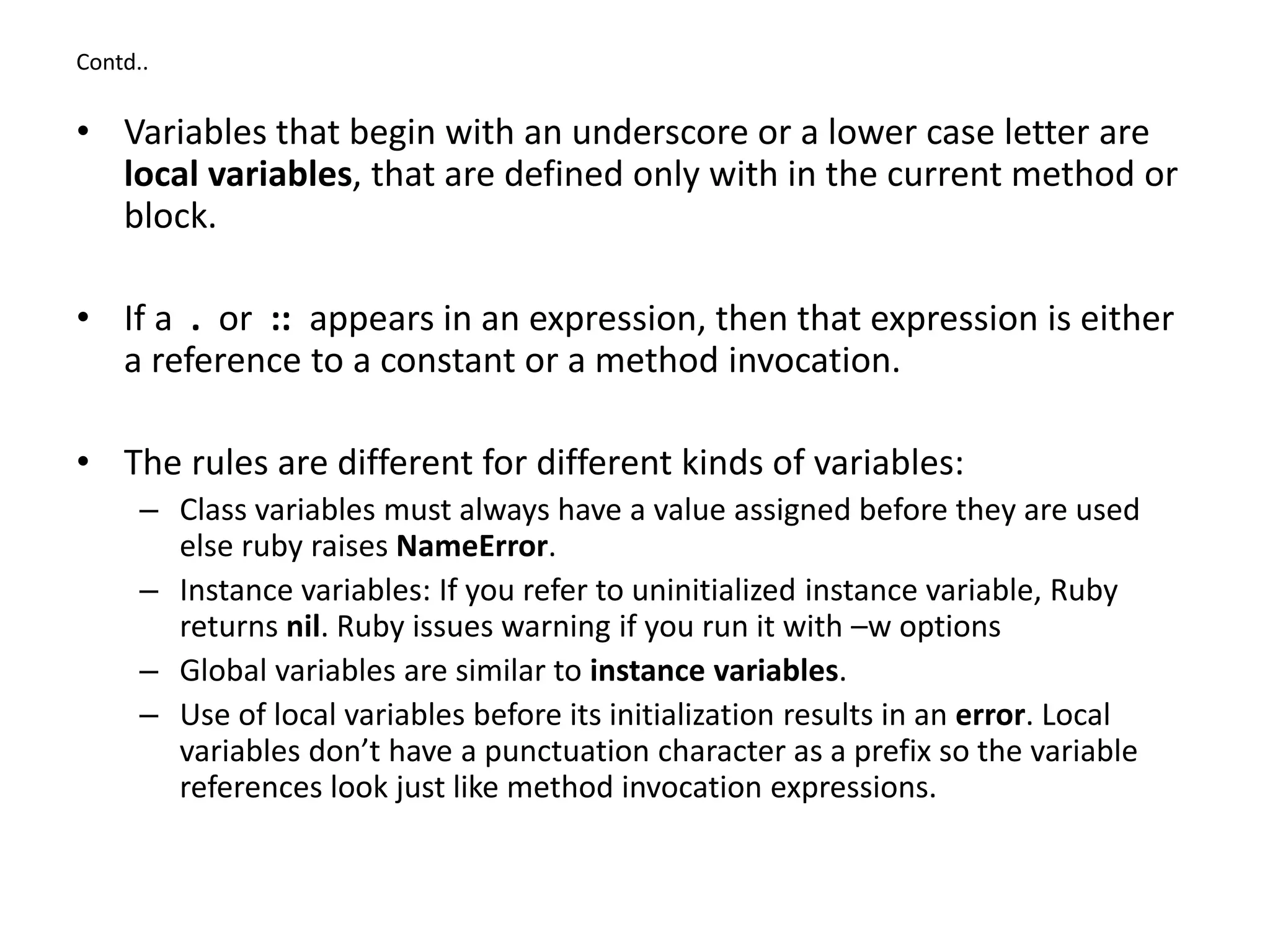 Contd..
• Variables that begin with an underscore or a lower case letter are
local variables, that are defined only with in the current method or
block.
• If a . or :: appears in an expression, then that expression is either
a reference to a constant or a method invocation.
• The rules are different for different kinds of variables:
– Class variables must always have a value assigned before they are used
else ruby raises NameError.
– Instance variables: If you refer to uninitialized instance variable, Ruby
returns nil. Ruby issues warning if you run it with –w options
– Global variables are similar to instance variables.
– Use of local variables before its initialization results in an error. Local
variables don’t have a punctuation character as a prefix so the variable
references look just like method invocation expressions.
 