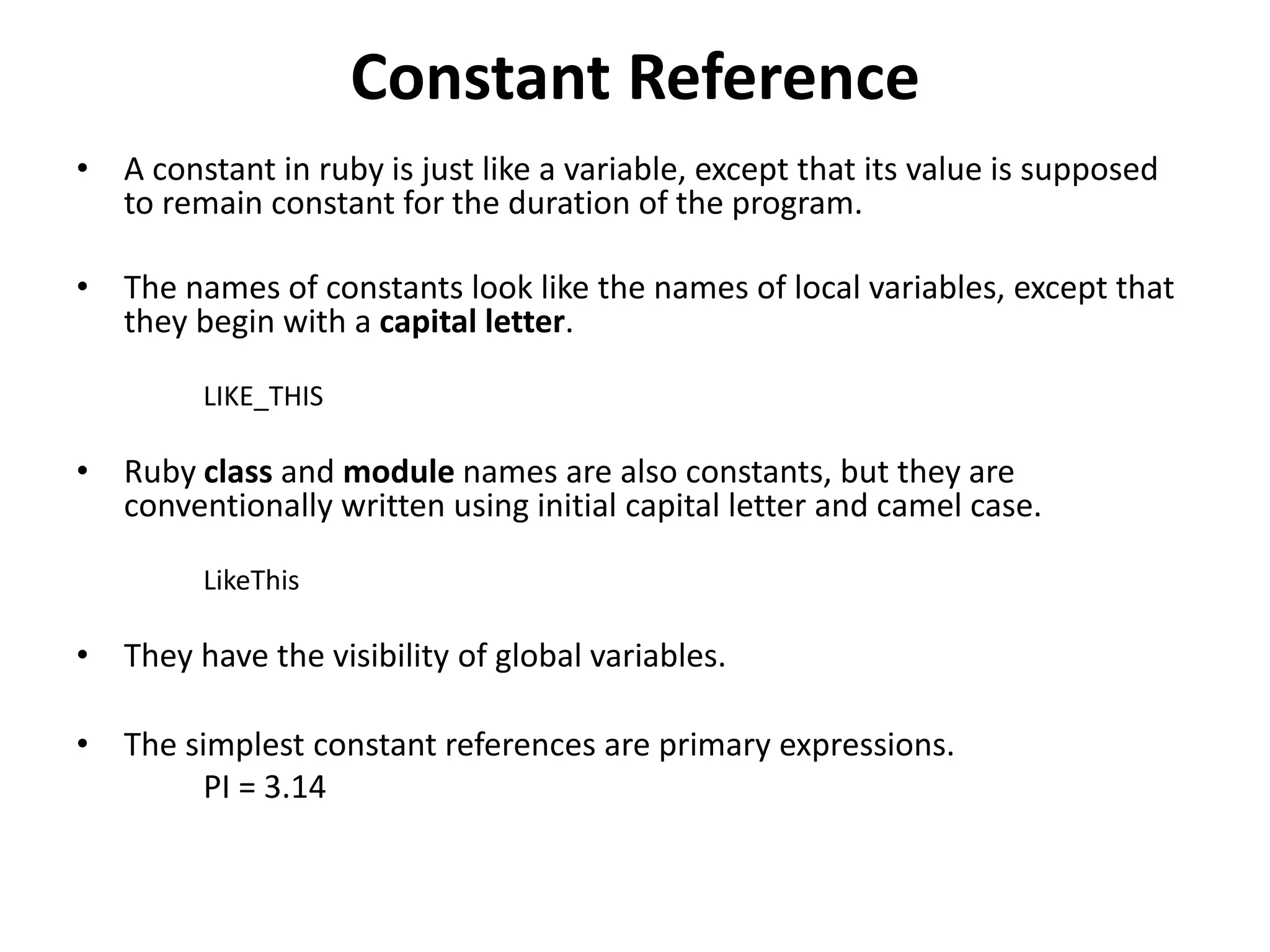 Constant Reference
• A constant in ruby is just like a variable, except that its value is supposed
to remain constant for the duration of the program.
• The names of constants look like the names of local variables, except that
they begin with a capital letter.
LIKE_THIS
• Ruby class and module names are also constants, but they are
conventionally written using initial capital letter and camel case.
LikeThis
• They have the visibility of global variables.
• The simplest constant references are primary expressions.
PI = 3.14
 