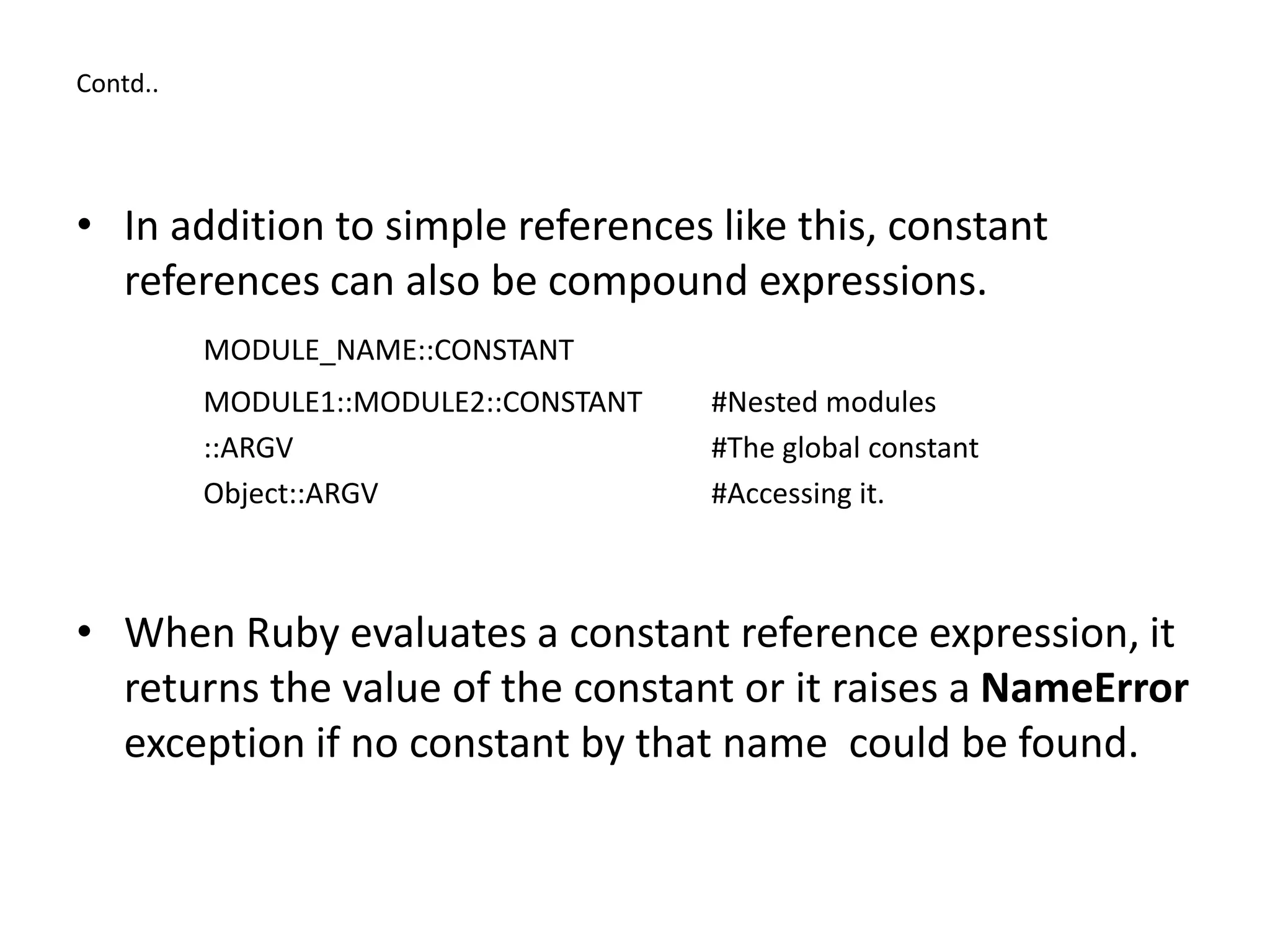 Contd..
• In addition to simple references like this, constant
references can also be compound expressions.
MODULE_NAME::CONSTANT
MODULE1::MODULE2::CONSTANT #Nested modules
::ARGV #The global constant
Object::ARGV #Accessing it.
• When Ruby evaluates a constant reference expression, it
returns the value of the constant or it raises a NameError
exception if no constant by that name could be found.
 