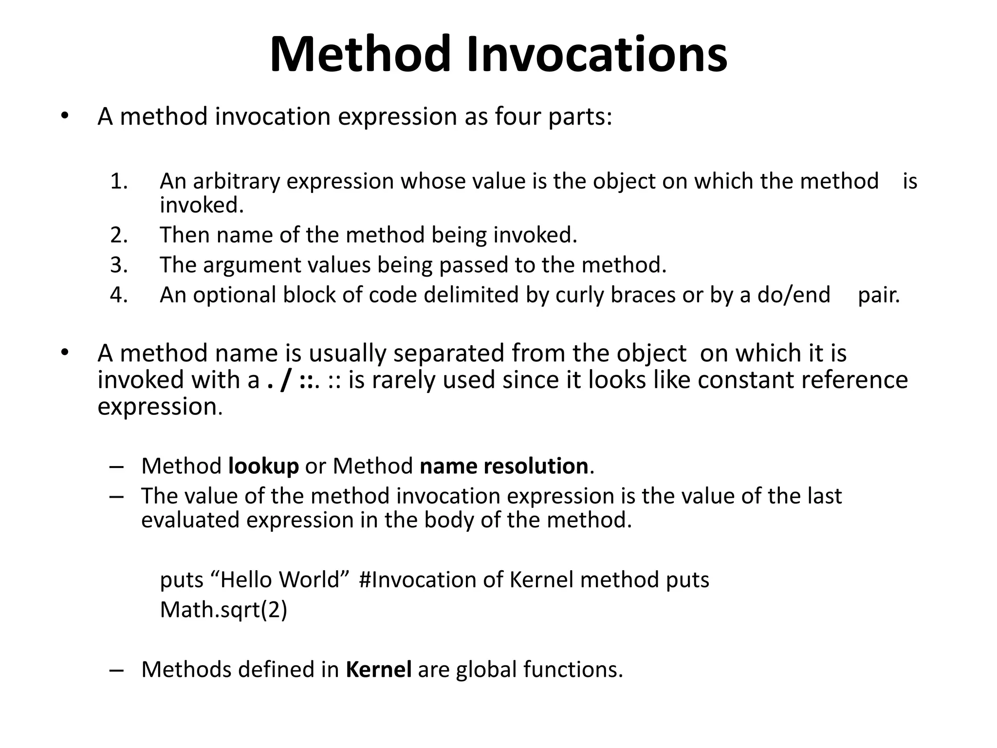 Method Invocations
• A method invocation expression as four parts:
1. An arbitrary expression whose value is the object on which the method is
invoked.
2. Then name of the method being invoked.
3. The argument values being passed to the method.
4. An optional block of code delimited by curly braces or by a do/end pair.
• A method name is usually separated from the object on which it is
invoked with a . / ::. :: is rarely used since it looks like constant reference
expression.
– Method lookup or Method name resolution.
– The value of the method invocation expression is the value of the last
evaluated expression in the body of the method.
puts “Hello World” #Invocation of Kernel method puts
Math.sqrt(2)
– Methods defined in Kernel are global functions.
 