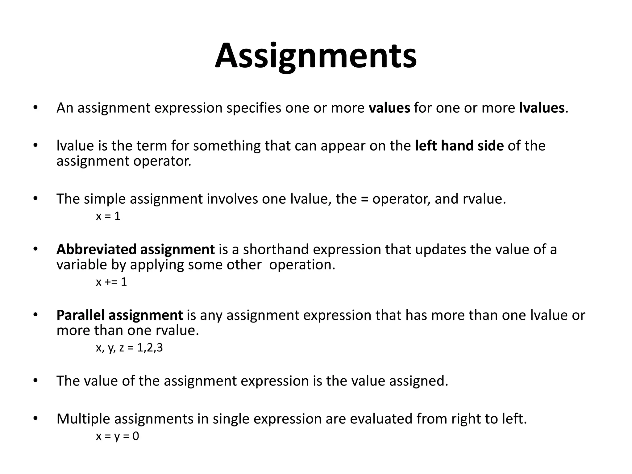 Assignments
• An assignment expression specifies one or more values for one or more lvalues.
• lvalue is the term for something that can appear on the left hand side of the
assignment operator.
• The simple assignment involves one lvalue, the = operator, and rvalue.
x = 1
• Abbreviated assignment is a shorthand expression that updates the value of a
variable by applying some other operation.
x += 1
• Parallel assignment is any assignment expression that has more than one lvalue or
more than one rvalue.
x, y, z = 1,2,3
• The value of the assignment expression is the value assigned.
• Multiple assignments in single expression are evaluated from right to left.
x = y = 0
 