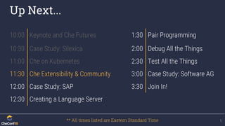 Up Next...
1
10:00 Keynote and Che Futures 1:30 Pair Programming
10:30 Case Study: Silexica 2:00 Debug All the Things
11:00 Che on Kubernetes 2:30 Test All the Things
11:30 Che Extensibility & Community 3:00 Case Study: Software AG
12:00 Case Study: SAP 3:30 Join In!
12:30 Creating a Language Server
** All times listed are Eastern Standard Time
 