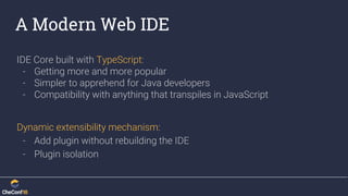 A Modern Web IDE
IDE Core built with TypeScript:
- Getting more and more popular
- Simpler to apprehend for Java developers
- Compatibility with anything that transpiles in JavaScript
Dynamic extensibility mechanism:
- Add plugin without rebuilding the IDE
- Plugin isolation
 