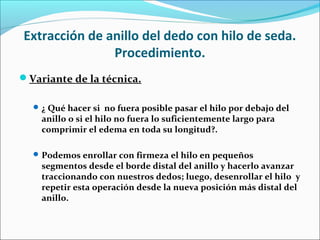 Extracción de anillo del dedo con hilo de seda.
Procedimiento.
Variante de la técnica.
¿ Qué hacer si no fuera posible pasar el hilo por debajo del
anillo o si el hilo no fuera lo suficientemente largo para
comprimir el edema en toda su longitud?.
Podemos enrollar con firmeza el hilo en pequeños
segmentos desde el borde distal del anillo y hacerlo avanzar
traccionando con nuestros dedos; luego, desenrollar el hilo y
repetir esta operación desde la nueva posición más distal del
anillo.
 